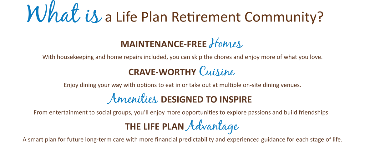What is a Life Plan Retirement Community? Maintenance-free homes, crave-worthy cuisine, amenities designed to inspire, the life plan advantage.